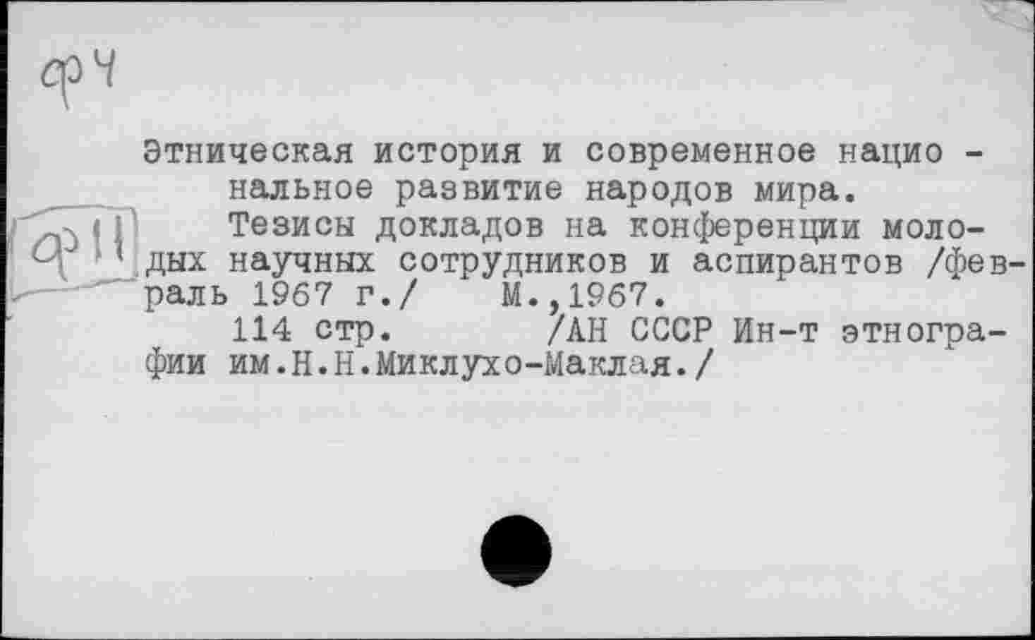 ﻿Этническая история и современное нацио -нальное развитие народов мира.
Тезисы докладов на конференции молодых научных сотрудников и аспирантов /февраль 1967 г./	М.,1967.
114 стр.	/АН СССР Ин-т этногра-
фии им.H.Н.Миклухо-Маклая./